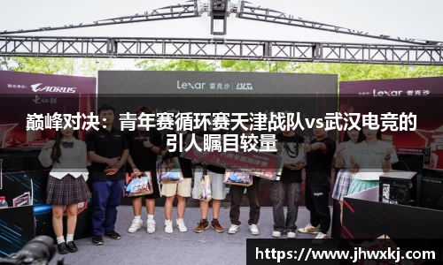 巅峰对决：青年赛循环赛天津战队vs武汉电竞的引人瞩目较量