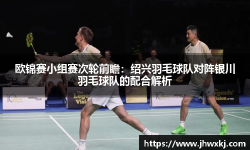 欧锦赛小组赛次轮前瞻：绍兴羽毛球队对阵银川羽毛球队的配合解析